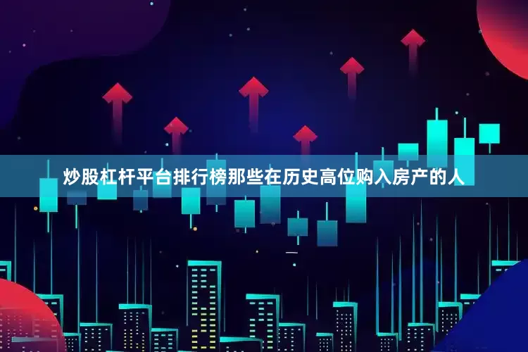 炒股杠杆平台排行榜那些在历史高位购入房产的人