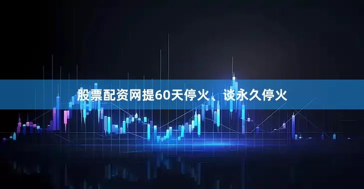 股票配资网提60天停火、谈永久停火